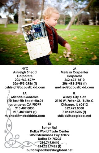 NYC                            LA
      Ashleigh Snead              Melissa Carpenter
        Corporate                     Corporate
       206-963-5279                  562-676-6810
     206-493-2986 (f)               206-493-2986 (f)
ashleigh@acoustickid.com       melissa@acoustickid.com
            LA                             IL
    Michael Gonzales                Windy City Kidz
 110 East 9th Street #B601     2140 W. Fulton St.- Suite G
  los angeles CA 90079             Chicago, IL 60612
       213.489.0830                  312.492.8080
     213.489.0891 (f)               312.492.8905 (f)
michael@metrokidsla.com         stdkids@sbcglobal.net

                            TX
                        Button Up!
                Dallas World Trade Center
               2050 Stemmons Fwy #8072
                     Dallas TX 75205
                       214.749.0440
                     214.265.9465 (f)
              buttonupdallas@sbcglobal.net
 