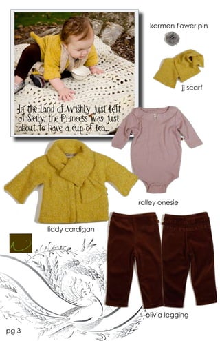 karmen flower pin




                                                      jj scarf


   In the land of Wishly just left
   of Sicily, the Princess was just
   about to have a cup of tea....




                                      ralley onesie



            liddy cardigan




                                        olivia legging

pg 3
 