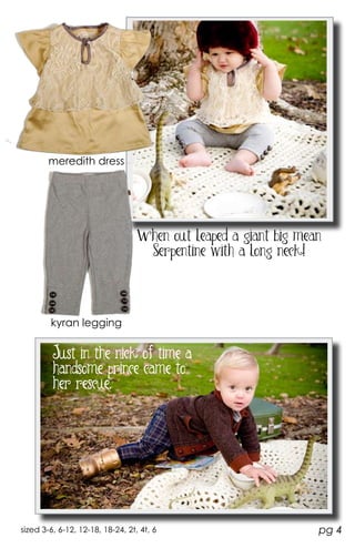 meredith dress




                                  When out leaped a giant big mean
                                   Serpentine with a long neck!




        kyran legging


         Just in the nick of time a
         handsome prince came to
         her rescue.




sized 3-6, 6-12, 12-18, 18-24, 2t, 4t, 6                         pg 4
 