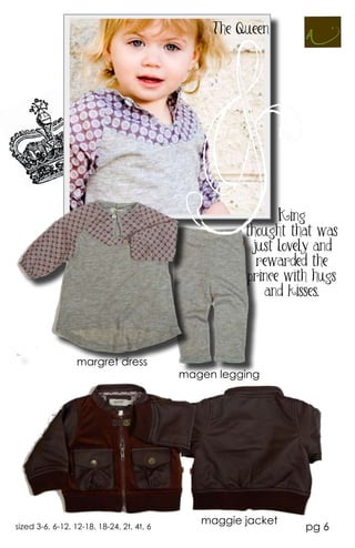 The Queen




                                                           King
                                                     thought that was
                                                      just lovely and
                                                       rewarded the
                                                     prince with hugs
                                                        and kisses.




                  margret dress
                                           magen legging




                                              maggie jacket
sized 3-6, 6-12, 12-18, 18-24, 2t, 4t, 6                       pg 6
 