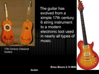 The guitar has
evolved from a
simple 17th century
6 string instrument
to a modern
electronic tool used
in nearly all types of
music.
17th Century Classical
Guitars
Brian Moore 2.13 MIDI
Guitar
 