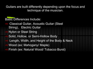 Guitars are built differently depending upon the focus and
technique of the musician.
Basic Differences Include:
? Classical Guitar, Acoustic Guitar (Steel
String), Electric Guitar
? Nylon or Steel String
? Solid, Hollow, or Semi-Hollow Body
? Length, Width, and Height of the Body & Neck
? Wood (ex: Mahogany/ Maple)
? Finish (ex: Natural Wood/ Tobacco Burst)
 