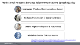 Professional Headsets Enhance Telecommunications Speech Quality
Improves a Wideband Communications System
Reduces Transmission of Background Noise
Enables High Sound Quality & Naturalness
Minimises Double Talk Interference
Adapted from: Advanced speech quality testing of modern communication equipment: An
overview, H.W. Gierlich & F. Kettler (2005) [HEAD Acoustics GMBH]
 