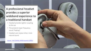 A professional headset
provides a superior
wideband experience to
a traditional handset
• Headset provides tighter coupling
to the ear
• This prevents lower frequency
sound “leaking”
• Headset user enjoys richer, more
natural sound
Source: H.W. Gierlich, HEAD Acoustics (2005))
 