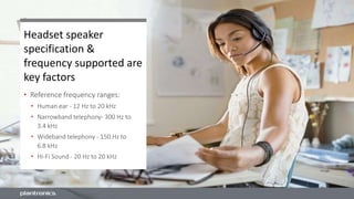 Headset speaker
specification &
frequency supported are
key factors
• Reference frequency ranges:
• Human ear - 12 Hz to 20 kHz
• Narrowband telephony- 300 Hz to
3.4 kHz
• Wideband telephony - 150 Hz to
6.8 kHz
• Hi-Fi Sound - 20 Hz to 20 kHz
 