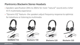 Plantronics Blackwire Stereo Headsets
> Speakers specification 20Hz to 20kHz for more “natural” sound and a richer
Hi-Fi multimedia experience
> “Dynamic EQ” feature– the speakers adjust frequency response to optimise
for telephony or listening to multimedia
Blackwire 720 Blackwire 520 Blackwire 320Blackwire 725
 
