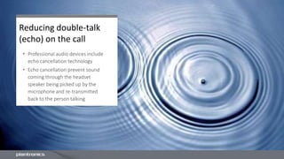 Reducing double-talk
(echo) on the call
• Professional audio devices include
echo cancellation technology
• Echo cancellation prevent sound
coming through the headset
speaker being picked up by the
microphone and re-transmitted
back to the person talking
 