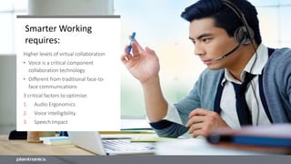 Smarter Working
requires:
Higher levels of virtual collaboration
• Voice is a critical component
collaboration technology
• Different from traditional face-to-
face communications
3 critical factors to optimise:
1. Audio Ergonomics
2. Voice Intelligibility
3. Speech Impact
 