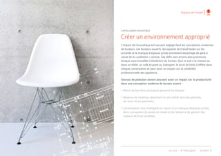 Espace de travail
Créer un environnement approprié
L’impact de l’acoustique est souvent négligé dans les conceptions modernes
de bureaux. Les bureaux ouverts, les espaces de travail basés sur les
activités et le manque d’espaces privés entraînent davantage de gêne à
cause de la « pollution » sonore. Ces défis sont encore plus prononcés
lorsque vous travaillez à l’extérieur du bureau. Que ce soit à la maison ou
dans un hôtel, un café bruyant ou l’aéroport, le bruit de fond s’infiltre dans
chaque conversation et peut avoir un impact sur la crédibilité
professionnelle des appelants.
Sources de pollution sonore pouvant avoir un impact sur la productivité
dans une conception moderne de bureau ouvert :
•	Moins de barrières physiques peuvent les bloquer.
•	Absence de matériau absorbant le son utilisé dans les plafonds,
	 les murs et les planchers.
•	Conversation trop intelligible en raison d’un manque d’espaces privés, 	
	 de la conception du poste de travail et de l’absence de gestion des 	
	 niveaux de bruit variables.
L’INTELLIGENCE ACOUSTIQUE
PRECEDENT SUIVANTACCUEIL
 