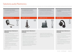 COLLABORATEURS FLEXIBLES
qui travaillent généralement dans un
bureau, mais qui ne sont pas fixés à un
endroit ou à un espace de travail.
COLLABORATEURS SEDENTAIRES
qui communiquent à l’aide d’un téléphone
de bureau, d’un smartphone et d’un
softphone et qui souhaitent bénéficier de
la liberté de mouvement du sans fil.
COLLABORATEURS MOBILES AIMANT
LA MUSIQUE
qui utilisent leur tablette ou leur smartphone
pour les communications, mais qui
souhaitent aussi écouter de la musique en
travaillant ou lors de leurs déplacements.
CARACTERISTIQUES PRINCIPALES ET
AVANTAGES
•	 Technologie sans fil DECT pour une grande liberté
de mouvement dans un rayon de portée de 120
mètres
•	 Optimisés pour Microsoft Lync et la plupart des
plates-formes de communications unifiées (UC)
•	 Oreillette DECT, la plus légère du marché
•	 Plusieurs styles de port pour un confort maximal
•	 Aucune interférence avec le WiFi et Bluetooth
•	 Jusqu’à trois micro-casques/oreillettes
supplémentaires pour les conférences, qu’il suffit
de poser sur le socle pendant un appel
•	 Alimentation écoénergétique et optimisation de
la bande passante avec système d’alimentation
adaptable basé sur la proximité
•	 La gamme Savi 700 gère les appels sur le
téléphone de bureau, le téléphone mobile et
l’ordinateur avec routage d’appels automatique
•	 Technologie Smart Presence sur de nombreux
appareils avec la gamme Savi 700
CARACTERISTIQUES PRINCIPALES ET
AVANTAGES
•	 Jusqu’à 24 heures d’écoute sans fil en continu
•	 Annulation active du bruit à la demande (ANC)
•	 Signature audio de Plantronics
•	 Bénéficiez d’une meilleure autonomie grâce à
la technologie intelligente d’économie
d’énergie
•	 La fonction OpenMic vous permet d’entendre
ce qu’il se passe autour de vous
•	 Lecture et mise en pause automatique de la
musique lorsque le casque est mis ou retiré
•	 Possibilité de basculer entre deux appareils
Bluetooth® connectés
GAMME SAVI 400 GAMME SAVI 700 BACKBEAT PRO
COLLABORATEURS MOBILES
qui utilisent leur tablette, smartphone ou
ordinateur portable pour leurs
communications.
CARACTERISTIQUES PRINCIPALES ET
AVANTAGES
•	 Clarté audio inégalée avec 3 microphones pour
une annulation du bruit avancée
•	 Légèreté, avec un poids de seulement 18 g, pour
un grand confort tout au long de la journée
•	 La technologie Smart Sensor permet aux
utilisateurs de répondre à un appel ou de
verrouiller l’écran de leur PC en fonction de l’état
de l’appareil (porté ou non)*
•	 Etui de recharge intelligent pour une autonomie
en mode conversation de 21 heures entre les
chargements*
•	 Revêtement P2i nano exclusif assurant
l’étanchéité à l’eau du Voyager Legend
•	 Gestion des appels provenant de plusieurs
sources*†
•	 Portée de 10 mètres
* Modèle UC, †
modèle CS
VOYAGER LEGEND UC
Solutions audio Plantronics
Choisissez les périphériques audio Plantronics pour optimiser votre productivité et permettre à vos collaborateurs de communiquer parfaitement avec leurs interlocuteurs quel que soit leur lieu de travail.
PRECEDENT SUIVANTACCUEIL
 