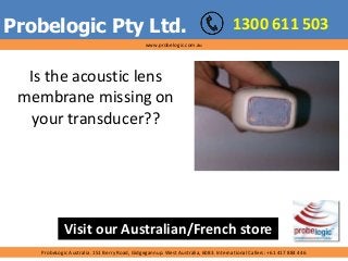 Probelogic Pty Ltd.
Is the acoustic lens
membrane missing on
your transducer??
1300 611 503
ProbeLogic Australia. 151 Berry Road, Gidgegannup. West Australia, 6083. International Callers: +61 417 884 446
Visit our Australian/French store
www.probelogic.com.au
 