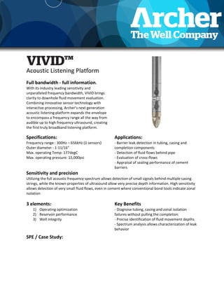 Acoustic Listening Platform
Full bandwidth - full information.
With its industry leading sensitivity and
unparalleled frequency bandwidth, VIVID brings
clarity to downhole fluid movement evaluation.
Combining innovative sensor technology with
interactive processing, Archer’s next generation
acoustic listening platform expands the envelope
to encompass a frequency range all the way from
audible up to high frequency ultrasound, creating
the first truly broadband listening platform.
Specifications:
Frequency range : 300Hz – 656kHz (2 sensors)
Outer diameter : 1-11/16”
Max. operating Temp: 177degC
Max. operating pressure: 15,000psi
Applications:
- Barrier leak detection in tubing, casing and
completion components
- Detection of fluid flows behind pipe
- Evaluation of cross-flows
- Appraisal of sealing performance of cement
barriers
Sensitivity and precision
Utilizing the full acoustic frequency spectrum allows detection of small signals behind multiple casing
strings, while the known properties of ultrasound allow very precise depth information. High sensitivity
allows detection of very small fluid flows, even in cement where conventional bond tools indicate zonal
isolation
3 elements:
1) Operating optimization
2) Reservoir performance
3) Well integrity
Key Benefits
- Diagnose tubing, casing and zonal isolation
failures without pulling the completion
- Precise identification of fluid movement depths
- Spectrum analysis allows characterization of leak
behavior
SPE / Case Study:
 