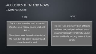 The acoustic materials used in the old
churches were mainly stones, Mud and
Bricks.
These items were the wall materials for
the Halls but had ability to absorb and
control sound as well.
The new Halls are mainly built of blocks
and concrete, and padded with sound
insulation/absorptive materials, Sound
barriers and Reflectors, e.g. acoustic foam
panels.
1.Materials Used
THEN NOW
 