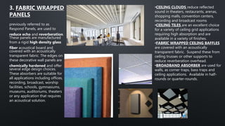 previously referred to as
Respond Panels, are used to
reduce echo and reverberation.
These panels are manufactured
from a rigid high density glass
fiber acoustical board and
covered with an acoustically
transparent fabric. The edges on
these decorative wall panels are
chemically hardened and offer
several edge design choices.
These absorbers are suitable for
all applications including offices,
recording, broadcast, worship
facilities, schools, gymnasiums,
museums, auditoriums, theaters
or any application that requires
an acoustical solution.
3. FABRIC WRAPPED
PANELS
•CEILING CLOUDS reduce reflected
sound in theaters, restaurants, arenas,
shopping malls, convention centers,
recording and broadcast rooms
•CEILING TILES are an excellent choice
for a variety of ceiling grid applications
requiring high absorption and are
available in a variety of finishes.
•FABRIC WRAPPED CEILING BAFFLES
are covered with an acoustically
transparent fabric. Suspend these from
ceiling trusses or other supports to
reduce reverberation overhead.
•BROADBAND ABSORBER are used for
walls, as corner traps, bass traps and
ceiling applications. Available in half-
rounds or quarter-rounds.
 