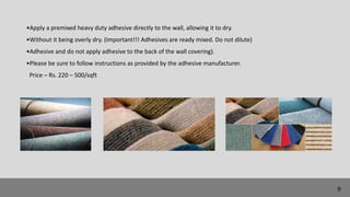 •Apply a premixed heavy duty adhesive directly to the wall, allowing it to dry.
•Without it being overly dry. (Important!!! Adhesives are ready mixed. Do not dilute)
•Adhesive and do not apply adhesive to the back of the wall covering).
•Please be sure to follow instructions as provided by the adhesive manufacturer.
Price – Rs. 220 – 500/sqft
9
 