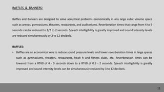 BAFFLES & BANNERS:
Baffles and Banners are designed to solve acoustical problems economically in any large cubic volume space
such as arenas, gymnasiums, theaters, restaurants, and auditoriums. Reverberation times that range from 4 to 9
seconds can be reduced to 1/2 to 2 seconds. Speech intelligibility is greatly improved and sound intensity levels
are reduced simultaneously by 3 to 12 decibels.
BAFFLES:
• Baffles are an economical way to reduce sound pressure levels and lower reverberation times in large spaces
such as gymnasiums, theaters, restaurants, healt h and fitness clubs, etc. Reverberation times can be
lowered from a RT60 of 4 - 9 seconds down to a RT60 of 0.5 - 2 seconds. Speech intelligibility is greatly
improved and sound intensity levels can be simultaneously reduced by 3 to 12 decibels.
11
 