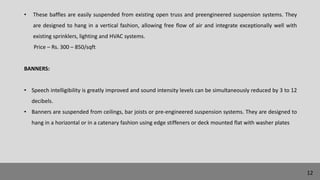• These baffles are easily suspended from existing open truss and preengineered suspension systems. They
are designed to hang in a vertical fashion, allowing free flow of air and integrate exceptionally well with
existing sprinklers, lighting and HVAC systems.
Price – Rs. 300 – 850/sqft
BANNERS:
• Speech intelligibility is greatly improved and sound intensity levels can be simultaneously reduced by 3 to 12
decibels.
• Banners are suspended from ceilings, bar joists or pre-engineered suspension systems. They are designed to
hang in a horizontal or in a catenary fashion using edge stiffeners or deck mounted flat with washer plates
12
 
