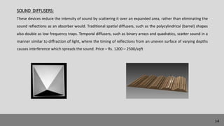 SOUND DIFFUSERS:
These devices reduce the intensity of sound by scattering it over an expanded area, rather than eliminating the
sound reflections as an absorber would. Traditional spatial diffusers, such as the polycylindrical (barrel) shapes
also double as low frequency traps. Temporal diffusers, such as binary arrays and quadratics, scatter sound in a
manner similar to diffraction of light, where the timing of reflections from an uneven surface of varying depths
causes interference which spreads the sound. Price – Rs. 1200 – 2500/sqft
14
 