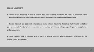 SOUND ABSORBERS:
• These sound absorbing acoustical panels and soundproofing materials are used to eliminate sound
reflections to improve speech intelligibility, reduce standing waves and prevent comb filtering.
• Typical materials are open cell polyurethane foam, cellular melamine, fiberglass, fluffy fabrics and other
porous materials. A wide variety of materials can be applied to walls and ceilings depending on your application
and environment.
• These materials vary in thickness and in shape to achieve different absorption ratings depending on the
specific sound requirements.
2
 