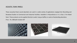 ACOUSTIC FOAM PANELS:
These acoustical foam sound absorbers are used in a wide variety of applications ranging from Recording and
Broadcast Studios to Commercial and Industrial Facilities. Available in Polyurethane or in a Class 1 Fire Rated
foam. These products can be applied directly to walls, hung as baffles or used as freestanding absorbers.
Price – Rs. 280/sqft includes GST
4
 