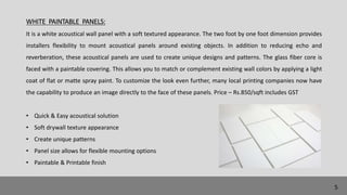 WHITE PAINTABLE PANELS:
It is a white acoustical wall panel with a soft textured appearance. The two foot by one foot dimension provides
installers flexibility to mount acoustical panels around existing objects. In addition to reducing echo and
reverberation, these acoustical panels are used to create unique designs and patterns. The glass fiber core is
faced with a paintable covering. This allows you to match or complement existing wall colors by applying a light
coat of flat or matte spray paint. To customize the look even further, many local printing companies now have
the capability to produce an image directly to the face of these panels. Price – Rs.850/sqft includes GST
• Quick & Easy acoustical solution
• Soft drywall texture appearance
• Create unique patterns
• Panel size allows for flexible mounting options
• Paintable & Printable finish
5
 