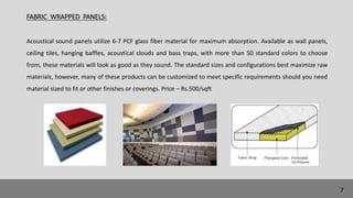 FABRIC WRAPPED PANELS:
Acoustical sound panels utilize 6-7 PCF glass fiber material for maximum absorption. Available as wall panels,
ceiling tiles, hanging baffles, acoustical clouds and bass traps, with more than 50 standard colors to choose
from, these materials will look as good as they sound. The standard sizes and configurations best maximize raw
materials, however, many of these products can be customized to meet specific requirements should you need
material sized to fit or other finishes or coverings. Price – Rs.500/sqft
7
 