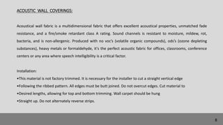 ACOUSTIC WALL COVERINGS:
Acoustical wall fabric is a multidimensional fabric that offers excellent acoustical properties, unmatched fade
resistance, and a fire/smoke retardant class A rating. Sound channels is resistant to moisture, mildew, rot,
bacteria, and is non-allergenic. Produced with no voc’s (volatile organic compounds), ods’s (ozone depleting
substances), heavy metals or formaldehyde, it's the perfect acoustic fabric for offices, classrooms, conference
centers or any area where speech intelligibility is a critical factor.
Installation:
•This material is not factory trimmed. It is necessary for the installer to cut a straight vertical edge
•Following the ribbed pattern. All edges must be butt joined. Do not overcut edges. Cut material to
•Desired lengths, allowing for top and bottom trimming. Wall carpet should be hung
•Straight up. Do not alternately reverse strips.
8
 