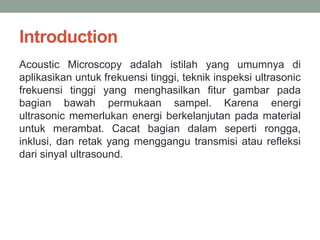 Introduction
Acoustic Microscopy adalah istilah yang umumnya di
aplikasikan untuk frekuensi tinggi, teknik inspeksi ultrasonic
frekuensi tinggi yang menghasilkan fitur gambar pada
bagian bawah permukaan sampel. Karena energi
ultrasonic memerlukan energi berkelanjutan pada material
untuk merambat. Cacat bagian dalam seperti rongga,
inklusi, dan retak yang menggangu transmisi atau refleksi
dari sinyal ultrasound.
 
