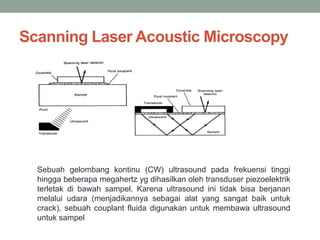 Scanning Laser Acoustic Microscopy
Sebuah gelombang kontinu (CW) ultrasound pada frekuensi tinggi
hingga beberapa megahertz yg dihasilkan oleh transduser piezoelektrik
terletak di bawah sampel. Karena ultrasound ini tidak bisa berjanan
melalui udara (menjadikannya sebagai alat yang sangat baik untuk
crack), sebuah couplant fluida digunakan untuk membawa ultrasound
untuk sampel
 