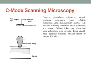 C-Mode Scanning Microscopy
C-mode pemindaian mikroskop akustik
terutama pulsa-gema (jenis refleksi)
mikroskop yang menghasilkan gambar oleh
mekanis scanning transduser dalam pola raster
atas sampel. Sebuah fokus spot ultrasound
yang dihasilkan oleh perakitan lensa akustik
pada frekuensi biasanya berkisar antara 10
sampai 100 MHz
 