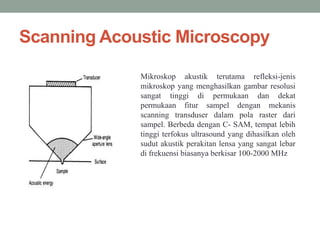 Scanning Acoustic Microscopy
Mikroskop akustik terutama refleksi-jenis
mikroskop yang menghasilkan gambar resolusi
sangat tinggi di permukaan dan dekat
permukaan fitur sampel dengan mekanis
scanning transduser dalam pola raster dari
sampel. Berbeda dengan C- SAM, tempat lebih
tinggi terfokus ultrasound yang dihasilkan oleh
sudut akustik perakitan lensa yang sangat lebar
di frekuensi biasanya berkisar 100-2000 MHz
 