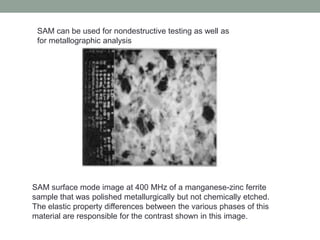 SAM can be used for nondestructive testing as well as
for metallographic analysis
SAM surface mode image at 400 MHz of a manganese-zinc ferrite
sample that was polished metallurgically but not chemically etched.
The elastic property differences between the various phases of this
material are responsible for the contrast shown in this image.
 