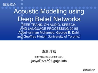 Acoustic Modeling using
Deep Belief Networks
[IEEE TRANS. ON AUDIO, SPEECH,
AND LANGUAGE PROCESSING 2010]
Abdel-rahman Mohamed, George E. Dahl,
and Geoffrey Hinton （University of Toronto）
斎藤 淳哉
間違い等ありましたらご連絡ください
junya【あっと】fugaga.info
論文紹介
2013/06/01
 