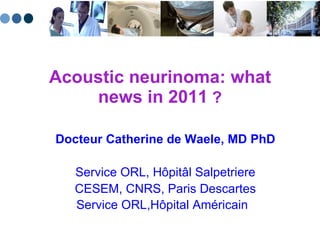 Acoustic neurinoma: what news in 2011  ? Docteur Catherine de Waele, MD PhD Service ORL, H ôpitâl  Salpetriere CESEM, CNRS, Paris Descartes Service ORL,H ôpital Américain  