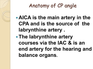 Anatomy of CP angle
AICA is the main artery in the
CPA and is the source of the
labrynthine artery .
The labrynthine artery
courses via the IAC & is an
end artery for the hearing and
balance organs.
 