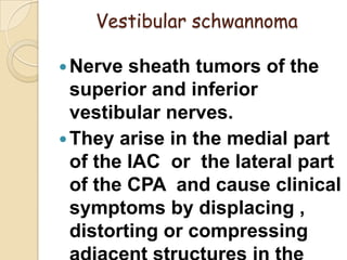 Vestibular schwannoma
Nerve sheath tumors of the
superior and inferior
vestibular nerves.
They arise in the medial part
of the IAC or the lateral part
of the CPA and cause clinical
symptoms by displacing ,
distorting or compressing
 