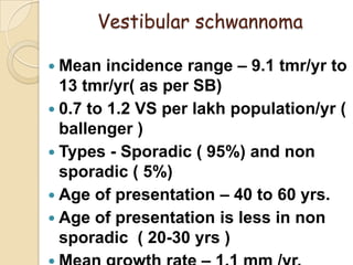 Vestibular schwannoma
 Mean incidence range – 9.1 tmr/yr to
13 tmr/yr( as per SB)
 0.7 to 1.2 VS per lakh population/yr (
ballenger )
 Types - Sporadic ( 95%) and non
sporadic ( 5%)
 Age of presentation – 40 to 60 yrs.
 Age of presentation is less in non
sporadic ( 20-30 yrs )
 