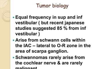 Tumor biology
 Equal frequency in sup and inf
vestibular ( but recent japanese
studies suggested 85 % from inf
vestibular )
 Arise from schwann cells within
the IAC – lateral to O-R zone in the
area of scarpa ganglion.
 Schwannomas rarely arise from
the cochlear nerve & are rarely
 