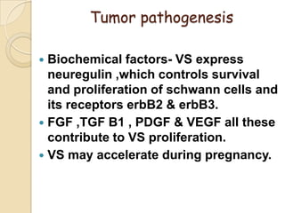 Tumor pathogenesis
 Biochemical factors- VS express
neuregulin ,which controls survival
and proliferation of schwann cells and
its receptors erbB2 & erbB3.
 FGF ,TGF B1 , PDGF & VEGF all these
contribute to VS proliferation.
 VS may accelerate during pregnancy.
 
