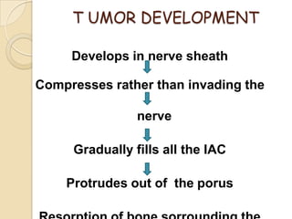 T UMOR DEVELOPMENT
Develops in nerve sheath
Compresses rather than invading the
nerve
Gradually fills all the IAC
Protrudes out of the porus
 