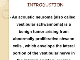 INTRODUCTION
 An acoustic neuroma (also called
vestibular schwannoma) is a
benign tumor arising from
abnormally proliferative shwann
cells , which envelope the lateral
portion of the vestibular nerve in
 