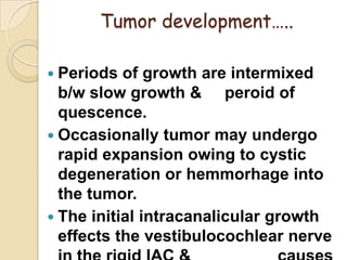 Tumor development…..
 Periods of growth are intermixed
b/w slow growth & peroid of
quescence.
 Occasionally tumor may undergo
rapid expansion owing to cystic
degeneration or hemmorhage into
the tumor.
 The initial intracanalicular growth
effects the vestibulocochlear nerve
 