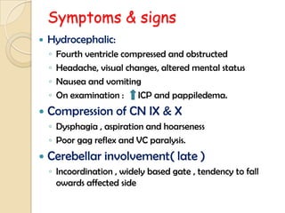 Symptoms & signs
 Hydrocephalic:
◦ Fourth ventricle compressed and obstructed
◦ Headache, visual changes, altered mental status
◦ Nausea and vomiting
◦ On examination : ICP and pappiledema.
 Compression of CN IX & X
◦ Dysphagia , aspiration and hoarseness
◦ Poor gag reflex and VC paralysis.
 Cerebellar involvement( late )
◦ Incoordination , widely based gate , tendency to fall
owards affected side
 