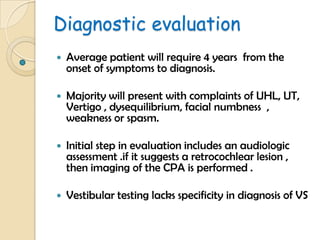 Diagnostic evaluation
 Average patient will require 4 years from the
onset of symptoms to diagnosis.
 Majority will present with complaints of UHL, UT,
Vertigo , dysequilibrium, facial numbness ,
weakness or spasm.
 Initial step in evaluation includes an audiologic
assessment .if it suggests a retrocochlear lesion ,
then imaging of the CPA is performed .
 Vestibular testing lacks specificity in diagnosis of VS
 