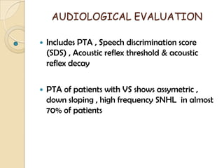 AUDIOLOGICAL EVALUATION
 Includes PTA , Speech discrimination score
(SDS) , Acoustic reflex threshold & acoustic
reflex decay
 PTA of patients with VS shows assymetric ,
down sloping , high frequency SNHL in almost
70% of patients
 