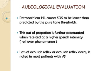 AUDIOLOGICAL EVALUATION
 Retrocochlear HL causes SDS to be lower than
predicted by the pure tone thresholds.
 This out of propotion is furthur accenuated
when retested at a higher speech intensity
( roll over phenomenon )
 Loss of acoustic reflex or acoustic reflex decay is
noted in most patients with VS
 