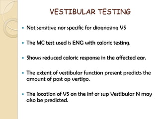 VESTIBULAR TESTING
 Not sensitive nor specific for diagnosing VS
 The MC test used is ENG with caloric testing.
 Shows reduced caloric response in the affected ear.
 The extent of vestibular function present predicts the
amount of post op vertigo.
 The location of VS on the inf or sup Vestibular N may
also be predicted.
 
