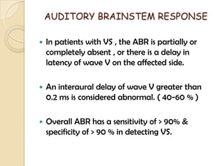 AUDITORY BRAINSTEM RESPONSE
 In patients with VS , the ABR is partially or
completely absent , or there is a delay in
latency of wave V on the affected side.
 An interaural delay of wave V greater than
0.2 ms is considered abnormal. ( 40-60 % )
 Overall ABR has a sensitivity of > 90% &
specificity of > 90 % in detecting VS.
 