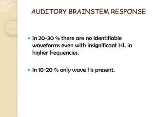 AUDITORY BRAINSTEM RESPONSE
 In 20-30 % there are no identifiable
waveforms even with insignificant HL in
higher frequencies.
 In 10-20 % only wave I is present.
 