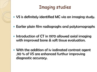 Imaging studies
 VS is definitely identified MC via an imaging study.
 Earlier plain film radiograghs and polytomographs
 Introduction of CT in 1970 allowed axial imaging
with improved bone & soft tissue evaluation.
 With the addition of iv iodinated contrast agent
,90 % of VS are enhanced furthur improving
diagnostic accuracy.
 